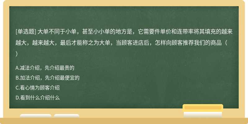 大单不同于小单，甚至小小单的地方是，它需要件单价和连带率将其填充的越来越大，越来越大，最后才能称之为大单，当顾客进店后，怎样向顾客推荐我们的商品（）