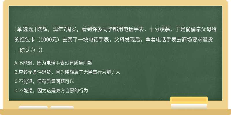 晓辉，现年7周岁，看到许多同学都用电话手表，十分羡慕，于是偷偷拿父母给的红包卡（1000元）去买了一块电话手表，父母发现后，拿着电话手表去商场要求退货。你认为（）