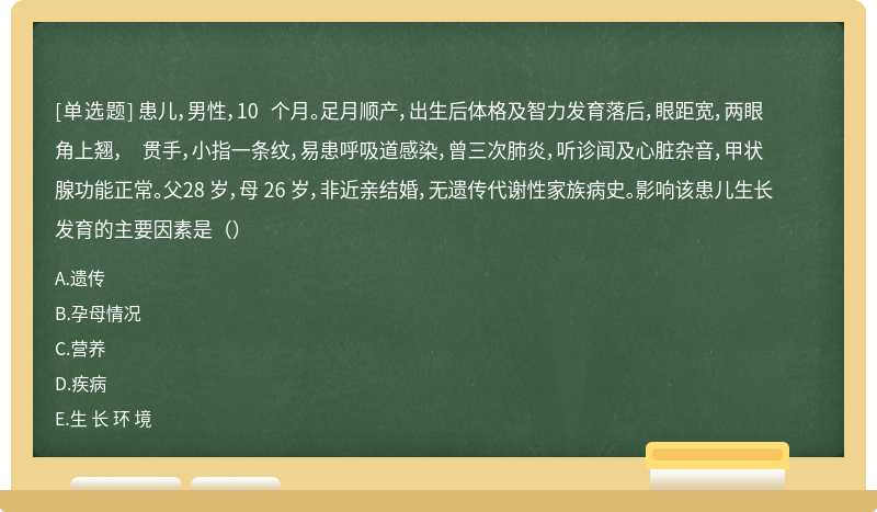 患儿，男性，10 个月。足月顺产，出生后体格及智力发育落后，眼距宽，两眼角上翘， 贯手，小指一条纹，易患呼吸道感染，曾三次肺炎，听诊闻及心脏杂音，甲状腺功能正常。父28 岁，母 26 岁，非近亲结婚，无遗传代谢性家族病史。影响该患儿生长发育的主要因素是（）