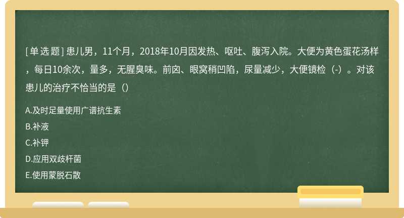 患儿男，11个月，2018年10月因发热、呕吐、腹泻入院。大便为黄色蛋花汤样，每日10余次，量多，无腥臭味。前囟、眼窝稍凹陷，尿量减少，大便镜检（-）。对该患儿的治疗不恰当的是（）