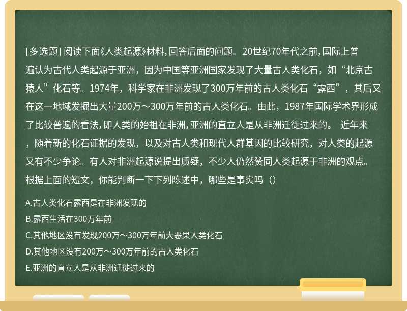 阅读下面《人类起源》材料，回答后面的问题。 20世纪70年代之前，国际上普遍认为古代人类起源于亚洲，因为中国等亚洲国家发现了大量古人类化石，如“北京古猿人”化石等。1974年，科学家在非洲发现了300万年前的古人类化石“露西”，其后又在这一地域发掘出大量200万～300万年前的古人类化石。由此，1987年国际学术界形成了比较普遍的看法，即人类的始祖在非洲，亚洲的直立人是从非洲迁徙过来的。 近年来，随着新的化石证据的发现，以及对古人类和现代人群基因的比较研究，对人类的起源又有不少争论。有人对非洲起源说提出质疑，不少人仍然赞同人类起源于非洲的观点。根据上面的短文，你能判断一下下列陈述中，哪些是事实吗（）