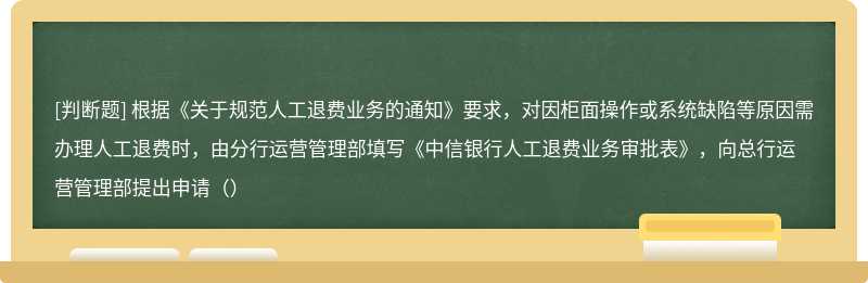 根据《关于规范人工退费业务的通知》要求，对因柜面操作或系统缺陷等原因需办理人工退费时，由分行运营管理部填写《中信银行人工退费业务审批表》，向总行运营管理部提出申请（）