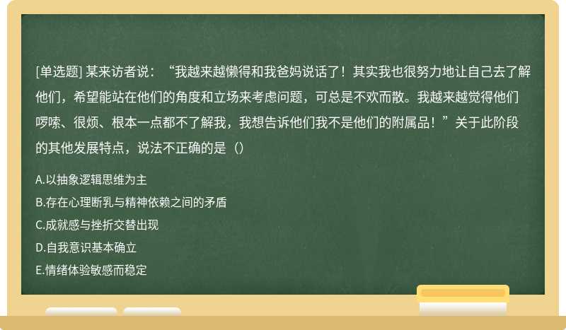 某来访者说：“我越来越懒得和我爸妈说话了！其实我也很努力地让自己去了解他们，希望能站在他们的角度和立场来考虑问题，可总是不欢而散。我越来越觉得他们啰嗦、很烦、根本一点都不了解我，我想告诉他们我不是他们的附属品！”关于此阶段的其他发展特点，说法不正确的是（）