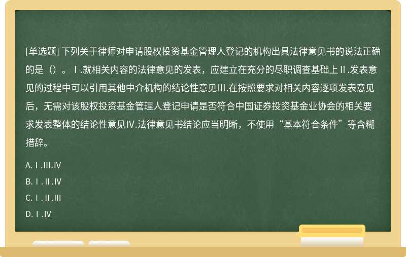 下列关于律师对申请股权投资基金管理人登记的机构出具法律意见书的说法正确的是（）。Ⅰ.就相关内容的法律意见的发表，应建立在充分的尽职调查基础上Ⅱ.发表意见的过程中可以引用其他中介机构的结论性意见Ⅲ.在按照要求对相关内容逐项发表意见后，无需对该股权投资基金管理人登记申请是否符合中国证券投资基金业协会的相关要求发表整体的结论性意见Ⅳ.法律意见书结论应当明晰，不使用“基本符合条件”等含糊措辞。