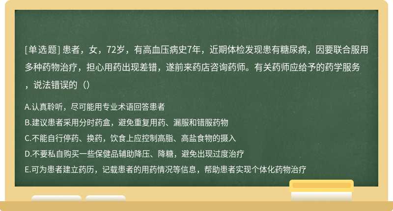 患者，女，72岁，有高血压病史7年，近期体检发现患有糖尿病，因要联合服用多种药物治疗，担心用药出现差错，遂前来药店咨询药师。有关药师应给予的药学服务，说法错误的（）