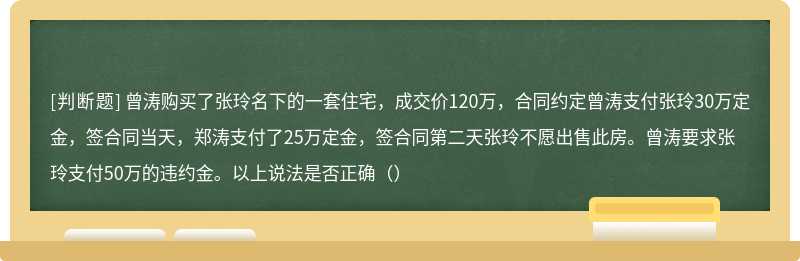 曾涛购买了张玲名下的一套住宅，成交价120万，合同约定曾涛支付张玲30万定金，签合同当天，郑涛支付了25万定金，签合同第二天张玲不愿出售此房。曾涛要求张玲支付50万的违约金。以上说法是否正确（）