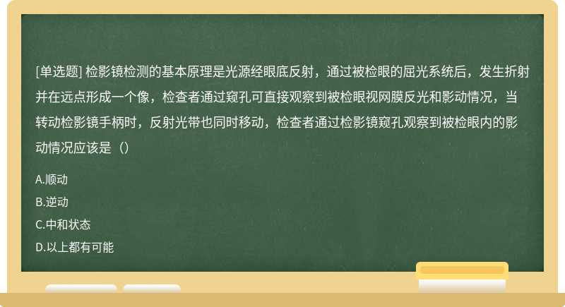 检影镜检测的基本原理是光源经眼底反射，通过被检眼的屈光系统后，发生折射并在远点形成一个像，检查者通过窥孔可直接观察到被检眼视网膜反光和影动情况，当转动检影镜手柄时，反射光带也同时移动，检查者通过检影镜窥孔观察到被检眼内的影动情况应该是（）