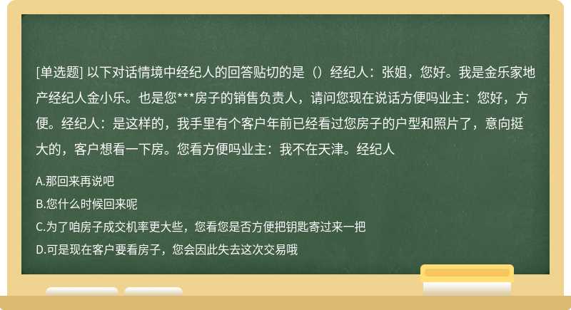 以下对话情境中经纪人的回答贴切的是（）经纪人：张姐，您好。我是金乐家地产经纪人金小乐。也是您***房子的销售负责人，请问您现在说话方便吗业主：您好，方便。经纪人：是这样的，我手里有个客户年前已经看过您房子的户型和照片了，意向挺大的，客户想看一下房。您看方便吗业主：我不在天津。经纪人