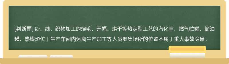 纱、线、织物加工的烧毛、开幅、烘干等热定型工艺的汽化室、燃气贮罐、储油罐、热媒炉位于生产车间内远离生产加工等人员聚集场所的位置不属于重大事故隐患。