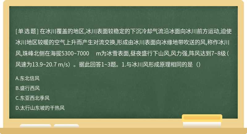 在冰川覆盖的地区,冰川表面较稳定的下沉冷却气流沿冰面向冰川前方运动,迫使冰川地区较暖的空气上升而产生对流交换,形成由冰川表面向冰缘地带吹送的风,称作冰川风,珠峰北侧在海拔5300~7000 m为冰雪表面,昼夜盛行下山风,风力强,阵风达到7~8级（风速为13.9~20.7 m/s）。据此回答1~3题。1.与冰川风形成原理相同的是（）