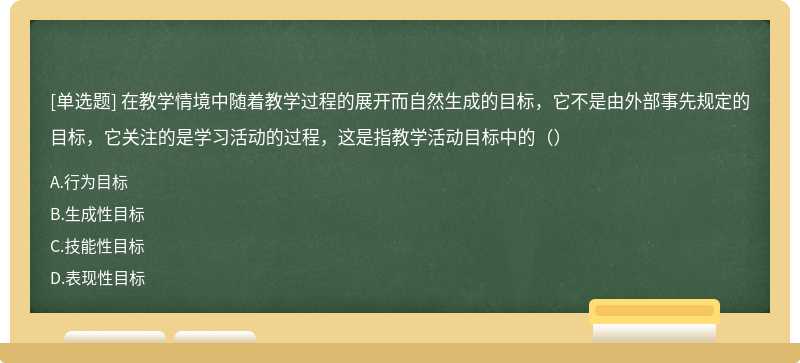 在教学情境中随着教学过程的展开而自然生成的目标，它不是由外部事先规定的目标，它关注的是学习活动的过程，这是指教学活动目标中的（）