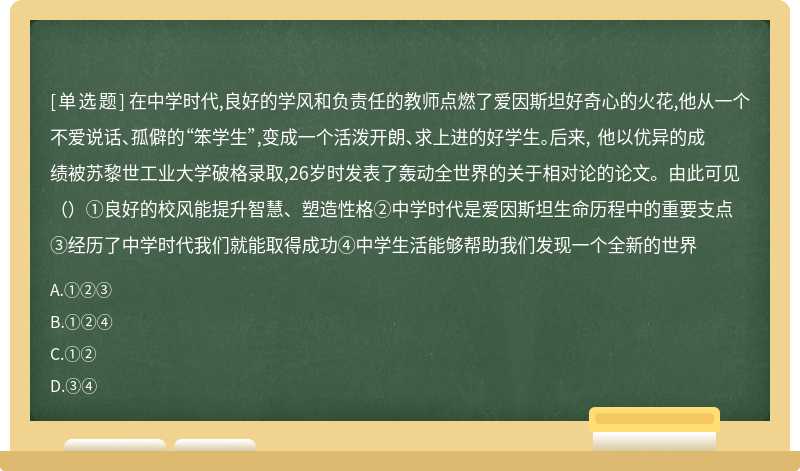 在中学时代,良好的学风和负责任的教师点燃了爱因斯坦好奇心的火花,他从一个不爱说话、孤僻的“笨学生”,变成一个活泼开朗、求上进的好学生。后来, 他以优异的成绩被苏黎世工业大学破格录取,26岁时发表了轰动全世界的关于相对论的论文。由此可见（）①良好的校风能提升智慧、塑造性格②中学时代是爱因斯坦生命历程中的重要支点③经历了中学时代我们就能取得成功④中学生活能够帮助我们发现一个全新的世界