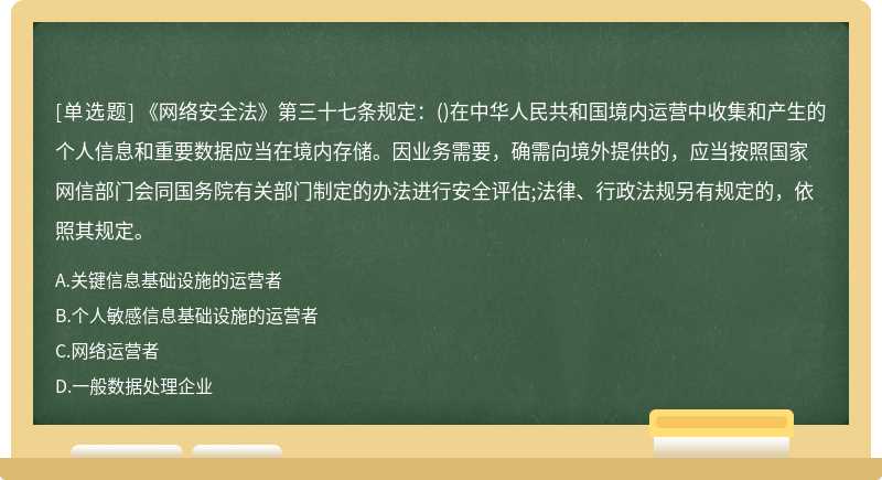 《网络安全法》第三十七条规定：()在中华人民共和国境内运营中收集和产生的个人信息和重要数据应当在境内存储。因业务需要，确需向境外提供的，应当按照国家网信部门会同国务院有关部门制定的办法进行安全评估;法律、行政法规另有规定的，依照其规定。