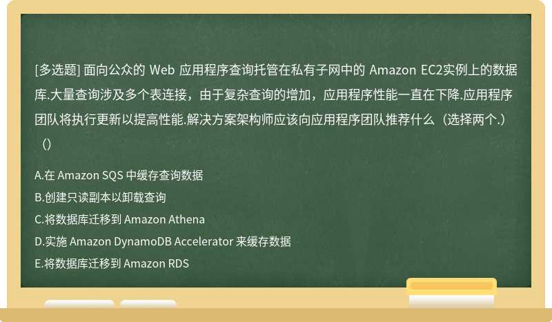 面向公众的 Web 应用程序查询托管在私有子网中的 Amazon EC2实例上的数据库.大量查询涉及多个表连接，由于复杂查询的增​​加，应用程序性能一直在下降.应用程序团队将执行更新以提高性能.解决方案架构师应该向应用程序团队推荐什么（选择两个.）（）