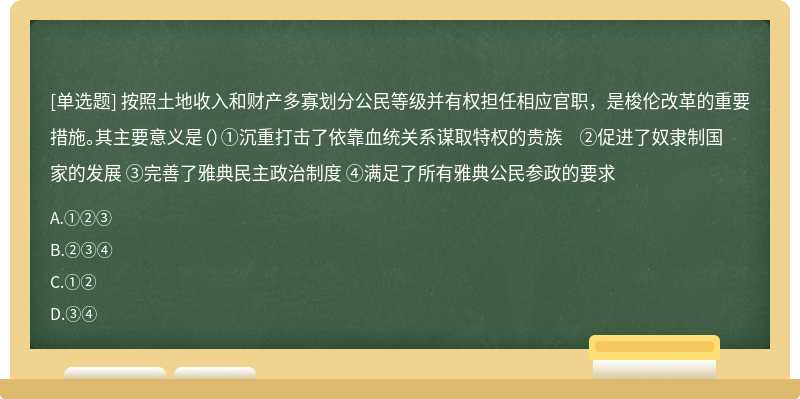 按照土地收入和财产多寡划分公民等级并有权担任相应官职，是梭伦改革的重要措施。其主要意义是（）①沉重打击了依靠血统关系谋取特权的贵族 ②促进了奴隶制国家的发展 ③完善了雅典民主政治制度 ④满足了所有雅典公民参政的要求