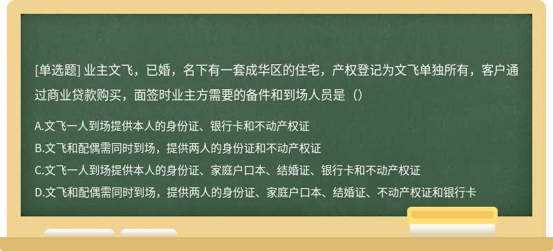 业主文飞，已婚，名下有一套成华区的住宅，产权登记为文飞单独所有，客户通过商业贷款购买，面签时业主方需要的备件和到场人员是（）