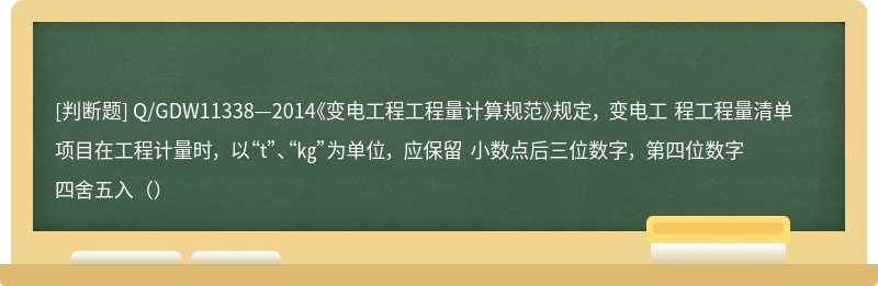 Q/GDW11338—2014《变电工程工程量计算规范》规定， 变电工 程工程量清单项目在工程计量时， 以“t”、“㎏”为单位， 应保留 小数点后三位数字， 第四位数字四舍五入（）