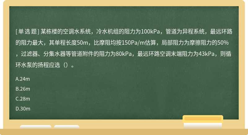 某栋楼的空调水系统，冷水机组的阻力为100kPa，管道为异程系统，最远环路的阻力最大，其单程长度50m，比摩阻均按150Pa/m估算，局部阻力为摩擦阻力的50%，过滤器、分集水器等管道附件的阻力为80kPa，最远环路空调末端阻力为43kPa，则循环水泵的扬程应选（）。