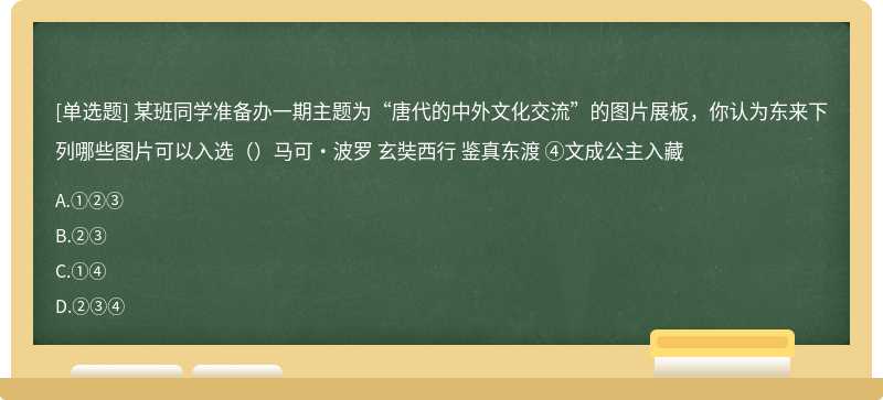 某班同学准备办一期主题为“唐代的中外文化交流”的图片展板，你认为东来下列哪些图片可以入选（）马可•波罗 玄奘西行 鉴真东渡 ④文成公主入藏