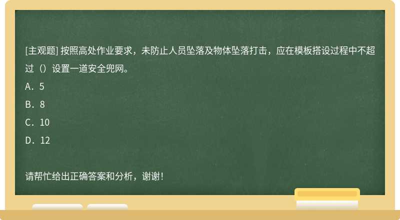 按照高处作业要求，未防止人员坠落及物体坠落打击，应在模板搭设过程中不超过（）设置一道安全兜网。A．5B．8C．10D．12请帮忙给出正确答案和分析，谢谢！