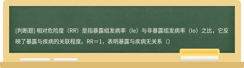 相对危险度（RR）是指暴露组发病率（Ie）与非暴露组发病率（Io）之比，它反映了暴露与疾病的关联程度。RR＝1，表明暴露与疾病无关系（）