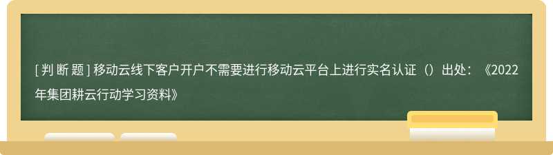 移动云线下客户开户不需要进行移动云平台上进行实名认证（）出处：《2022年集团耕云行动学习资料》