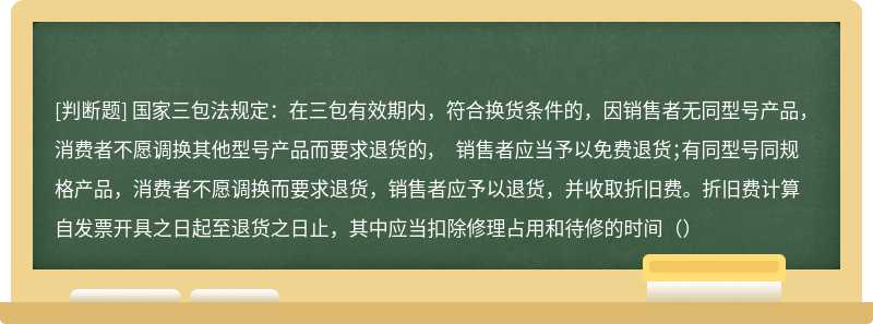 国家三包法规定：在三包有效期内，符合换货条件的，因销售者无同型号产品，消费者不愿调换其他型号产品而要求退货的， 销售者应当予以免费退货；有同型号同规格产品，消费者不愿调换而要求退货，销售者应予以退货，并收取折旧费。折旧费计算自发票开具之日起至退货之日止，其中应当扣除修理占用和待修的时间（）