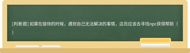 如果在接待的时候，遇到自己无法解决的事情，店员应该去寻找npc获得帮助（）