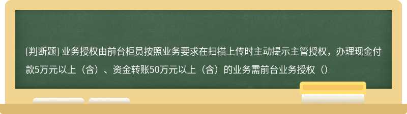 业务授权由前台柜员按照业务要求在扫描上传时主动提示主管授权，办理现金付款5万元以上（含）、资金转账50万元以上（含）的业务需前台业务授权（）