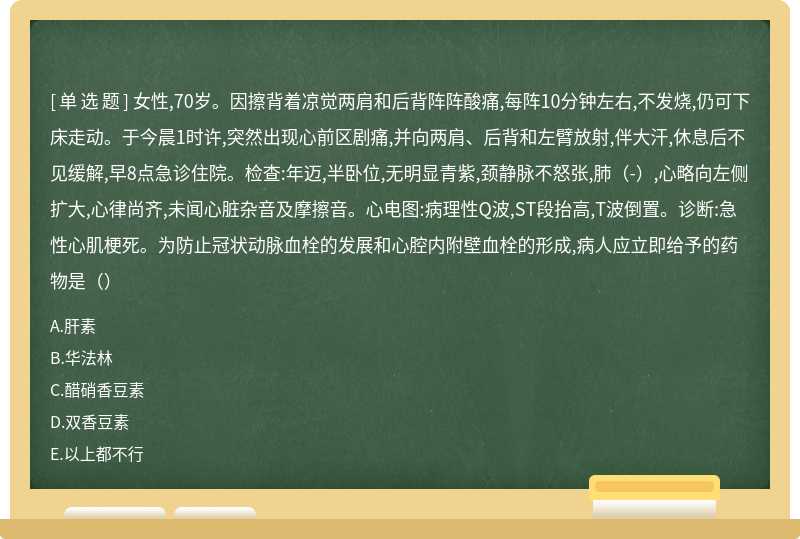 女性,70岁。因擦背着凉觉两肩和后背阵阵酸痛,每阵10分钟左右,不发烧,仍可下床走动。于今晨1时许,突然出现心前区剧痛,并向两肩、后背和左臂放射,伴大汗,休息后不见缓解,早8点急诊住院。检查:年迈,半卧位,无明显青紫,颈静脉不怒张,肺（-）,心略向左侧扩大,心律尚齐,未闻心脏杂音及摩擦音。心电图:病理性Q波,ST段抬高,T波倒置。诊断:急性心肌梗死。为防止冠状动脉血栓的发展和心腔内附壁血栓的形成,病人应立即给予的药物是（）