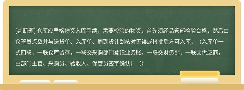 仓库应严格物资入库手续，需要检验的物资，首先须经品管部检验合格，然后由仓管员点数并与送货单、入库单、周到货计划核对无误或报批后方可入库，（入库单一式四联，一联仓库留存，一联交采购部门登记业务账，一联交财务部，一联交供应商，由部门主管、采购员、验收人、保管员签字确认）（）