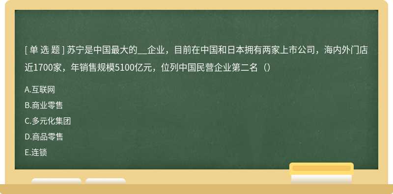 苏宁是中国最大的__企业，目前在中国和日本拥有两家上市公司，海内外门店近1700家，年销售规模5100亿元，位列中国民营企业第二名（）