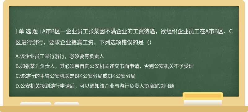 A市B区一企业员工张某因不满企业的工资待遇，欲组织企业员工在A市B区、C区进行游行，要求企业提高工资，下列选项错误的是（）