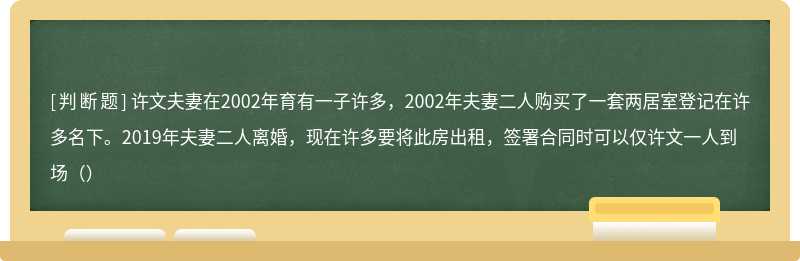 许文夫妻在2002年育有一子许多，2002年夫妻二人购买了一套两居室登记在许多名下。2019年夫妻二人离婚，现在许多要将此房出租，签署合同时可以仅许文一人到场（）