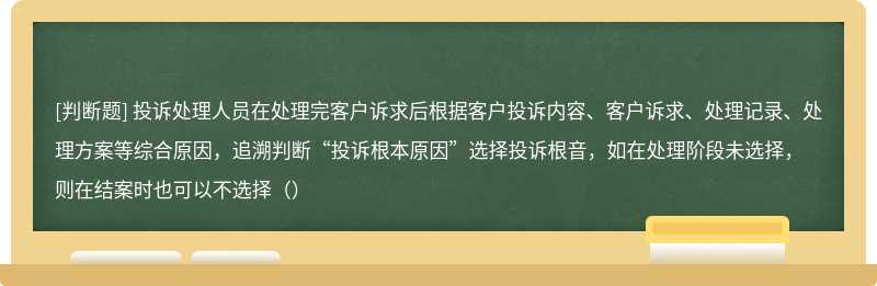 投诉处理人员在处理完客户诉求后根据客户投诉内容、客户诉求、处理记录、处理方案等综合原因，追溯判断“投诉根本原因”选择投诉根音，如在处理阶段未选择，则在结案时也可以不选择（）