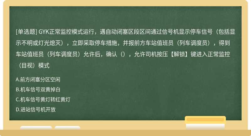 GYK正常监控模式运行，遇自动闭塞区段区间通过信号机显示停车信号（包括显示不明或灯光熄灭），立即采取停车措施，并报前方车站值班员（列车调度员），得到车站值班员（列车调度员）允许后，确认（），允许司机按压【解锁】键进入正常监控（目视）模式