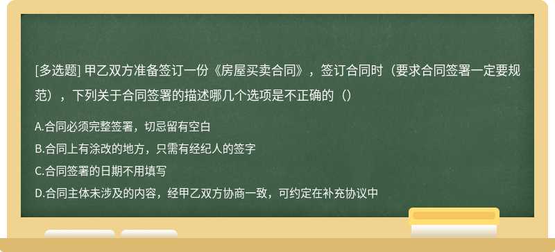 甲乙双方准备签订一份《房屋买卖合同》，签订合同时（要求合同签署一定要规范），下列关于合同签署的描述哪几个选项是不正确的（）