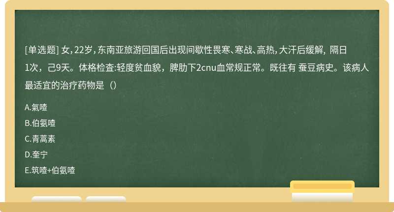 女，22岁，东南亚旅游回国后出现间歇性畏寒、寒战、高热，大汗后缓解, 隔日1次，己9天。体格检査:轻度贫血貌，脾肋下2cnu血常规正常。既往有 蚕豆病史。该病人最适宜的治疗药物是（）