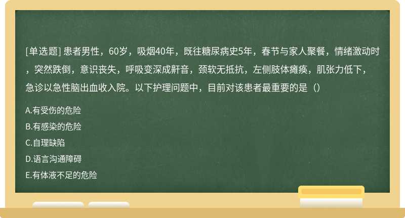 患者男性，60岁，吸烟40年，既往糖尿病史5年，春节与家人聚餐，情绪激动时，突然跌倒，意识丧失，呼吸变深成鼾音，颈软无抵抗，左侧肢体瘫痪，肌张力低下，急诊以急性脑出血收入院。以下护理问题中，目前对该患者最重要的是（）