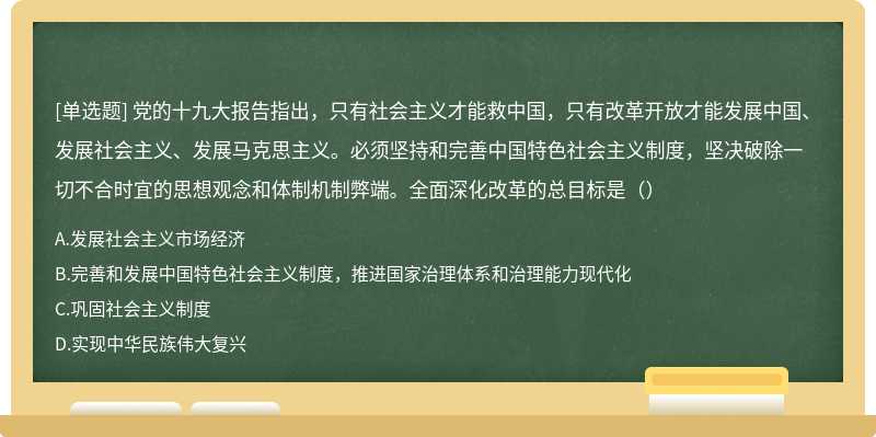 党的十九大报告指出，只有社会主义才能救中国，只有改革开放才能发展中国、发展社会主义、发展马克思主义。必须坚持和完善中国特色社会主义制度，坚决破除一切不合时宜的思想观念和体制机制弊端。全面深化改革的总目标是（）