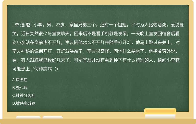 小李，男，23岁，家里兄弟三个，还有一个姐姐，平时为人比较活泼，爱说爱笑，近日突然很少与室友聊天，回来后不是看手机就是发呆，一天晚上室友回宿舍后看到小李站在窗前也不开灯，室友问他怎么不开灯并随手打开灯，他马上跑过来关上，对室友神秘的说别开灯，开灯就暴露了，室友很奇怪，问他什么暴露了，他指着窗外说，看，有人跟踪我已经好几天了，可是室友并没有看到楼下有什么特别的人，请问小李有可能患上了何种疾病（）