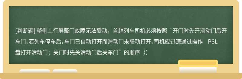 整侧上行屏蔽门故障无法联动，首趟列车司机必须按照“开门时先开滑动门后开车门，若列车停车后，车门已自动打开而滑动门未联动打开，司机应迅速通过操作 PSL 盘打开滑动门；关门时先关滑动门后关车门”的顺序（）