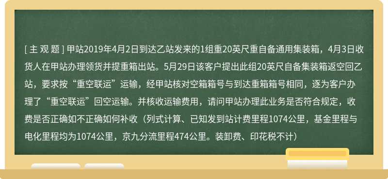 甲站2019年4月2日到达乙站发来的1组重20英尺重自备通用集装箱，4月3日收货人在甲站办理领货并提重箱出站。5月29日该客户提出此组20英尺自备集装箱返空回乙站，要求按“重空联运”运输，经甲站核对空箱箱号与到达重箱箱号相同，逐为客户办理了“重空联运”回空运输。并核收运输费用，请问甲站办理此业务是否符合规定，收费是否正确如不正确如何补收（列式计算、已知发到站计费里程1074公里，基金里程与电化里程均为1074公里，京九分流里程474公里。装卸费、印花税不计）