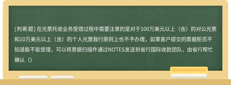 在光票托收业务受理过程中需要注意的是对于100万美元以上（含）的对公光票和10万美元以上（含）的个人光票我行原则上也不予办理，如果客户提交的票据柜员不知道能不能受理，可以将票据扫描件通过NOTES发送到省行国际收款团队，由省行帮忙确认（）