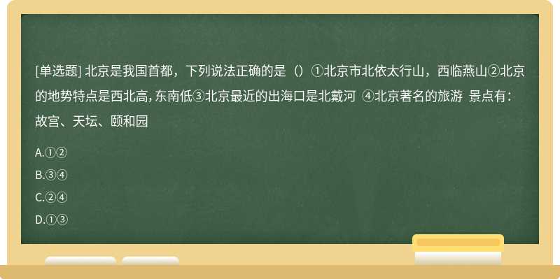 北京是我国首都，下列说法正确的是（）①北京市北依太行山，西临燕山②北京的地势特点是西北高，东南低③北京最近的出海口是北戴河 ④北京著名的旅游 景点有：故宫、天坛、颐和园