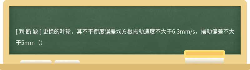 更换的叶轮，其不平衡度误差均方根振动速度不大于6.3mm/s，摆动偏差不大于5mm（）