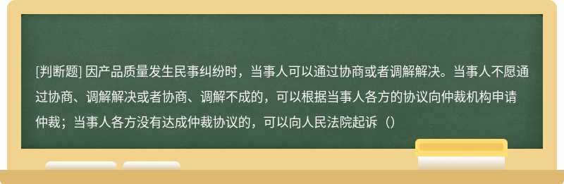 因产品质量发生民事纠纷时，当事人可以通过协商或者调解解决。当事人不愿通过协商、调解解决或者协商、调解不成的，可以根据当事人各方的协议向仲裁机构申请仲裁；当事人各方没有达成仲裁协议的，可以向人民法院起诉（）