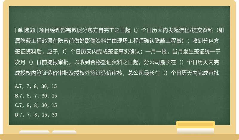 项目经理部需敦促分包方自完工之日起（）个日历天内发起流程/提交资料（如属隐蔽工程必须在隐蔽前做好影像资料并由现场工程师确认隐蔽工程量）；收到分包方签证资料后，应于,（）个日历天内完成签证事实确认；一月一报，当月发生签证统一于次月（）日前提报审批，以收到合格签证资料之日起，分公司最长在（）个日历天内完成授权内签证造价审批及授权外签证造价审核，总公司最长在（）个日历天内完成审批