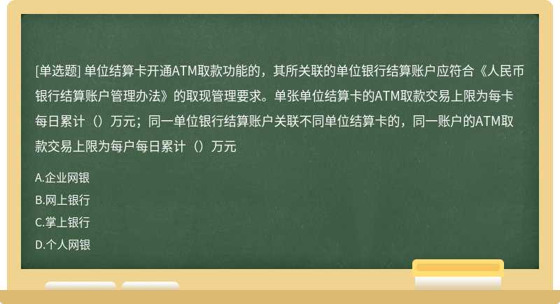 单位结算卡开通ATM取款功能的，其所关联的单位银行结算账户应符合《人民币银行结算账户管理办法》的取现管理要求。单张单位结算卡的ATM取款交易上限为每卡每日累计（）万元；同一单位银行结算账户关联不同单位结算卡的，同一账户的ATM取款交易上限为每户每日累计（）万元