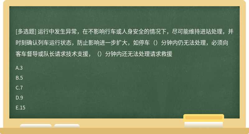 运行中发生异常，在不影响行车或人身安全的情况下，尽可能维持进站处理，并时刻确认列车运行状态，防止影响进一步扩大，如停车（）分钟内仍无法处理，必须向客车督导或队长请求技术支援，（）分钟内还无法处理请求救援